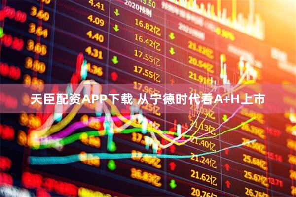 天臣配资APP下载 从宁德时代看A+H上市