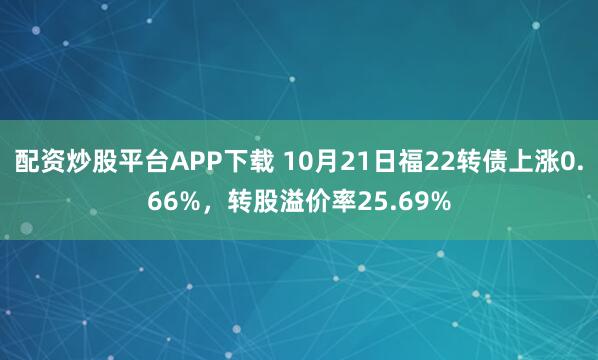 配资炒股平台APP下载 10月21日福22转债上涨0.66%，转股溢价率25.69%