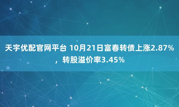 天宇优配官网平台 10月21日富春转债上涨2.87%，转股溢价率3.45%