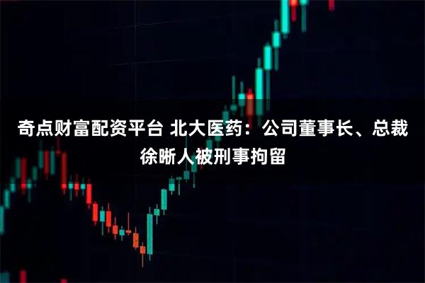 奇点财富配资平台 北大医药：公司董事长、总裁徐晰人被刑事拘留