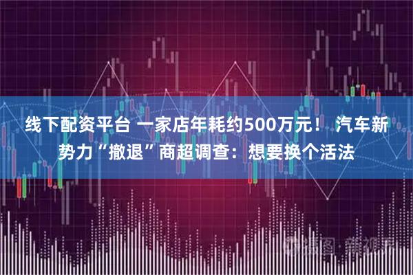 线下配资平台 一家店年耗约500万元！ 汽车新势力“撤退”商超调查：想要换个活法