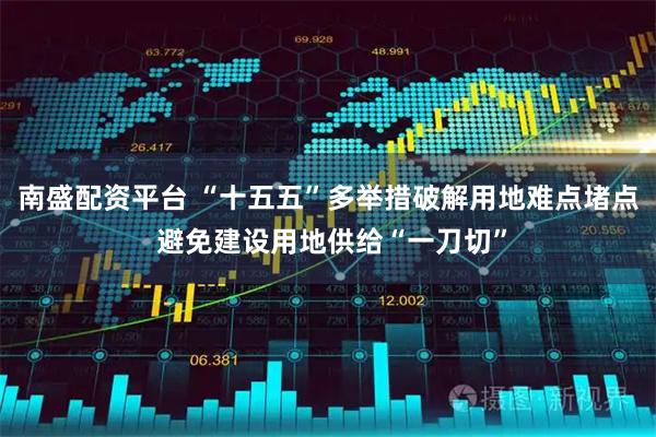 南盛配资平台 “十五五”多举措破解用地难点堵点 避免建设用地供给“一刀切”