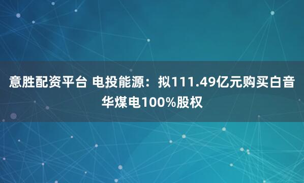 意胜配资平台 电投能源:拟111.49亿元购买白音华煤电100%股权