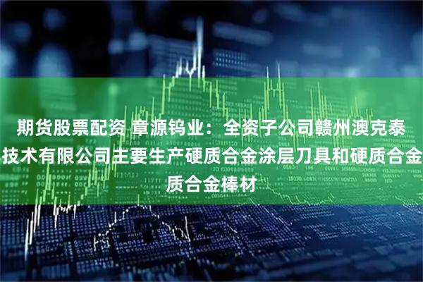 期货股票配资 章源钨业：全资子公司赣州澳克泰工具技术有限公司主要生产硬质合金涂层刀具和硬质合金棒材