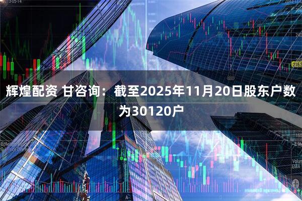 辉煌配资 甘咨询：截至2025年11月20日股东户数为30120户