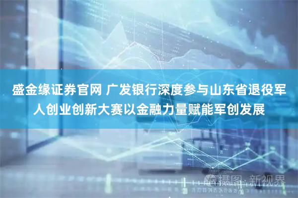 盛金缘证券官网 广发银行深度参与山东省退役军人创业创新大赛以金融力量赋能军创发展