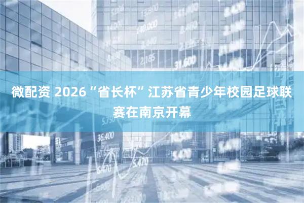 微配资 2026“省长杯”江苏省青少年校园足球联赛在南京开幕