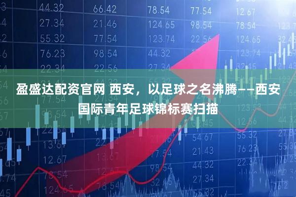 盈盛达配资官网 西安，以足球之名沸腾——西安国际青年足球锦标赛扫描