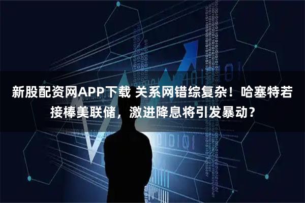 新股配资网APP下载 关系网错综复杂！哈塞特若接棒美联储，激进降息将引发暴动？