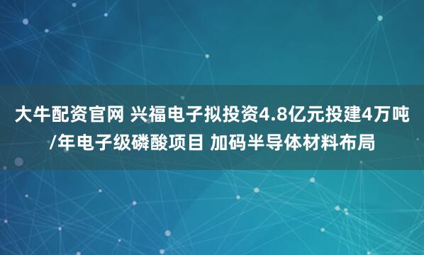 大牛配资官网 兴福电子拟投资4.8亿元投建4万吨/年电子级磷酸项目 加码半导体材料布局