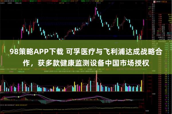 98策略APP下载 可孚医疗与飞利浦达成战略合作，获多款健康监测设备中国市场授权
