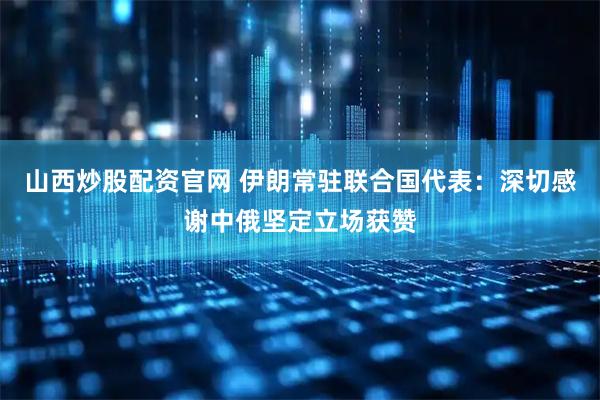 山西炒股配资官网 伊朗常驻联合国代表：深切感谢中俄坚定立场获赞