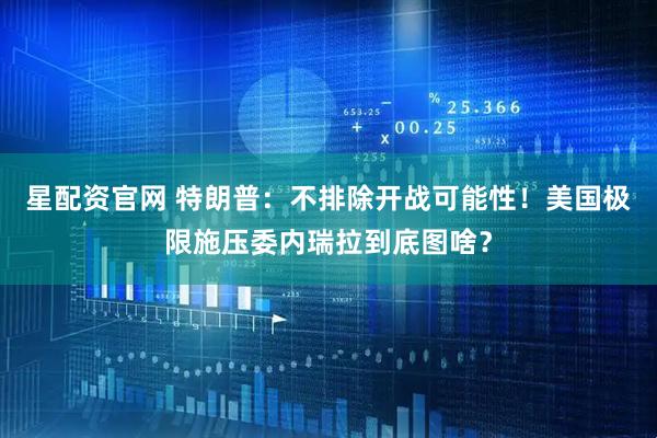 星配资官网 特朗普：不排除开战可能性！美国极限施压委内瑞拉到底图啥？