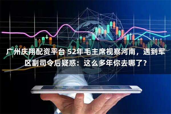 广州庆翔配资平台 52年毛主席视察河南，遇到军区副司令后疑惑：这么多年你去哪了？