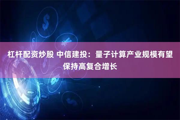 杠杆配资炒股 中信建投：量子计算产业规模有望保持高复合增长