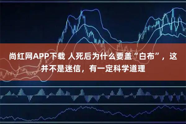 尚红网APP下载 人死后为什么要盖“白布”，这并不是迷信，有一定科学道理