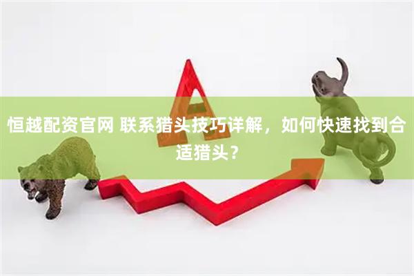 恒越配资官网 联系猎头技巧详解，如何快速找到合适猎头？