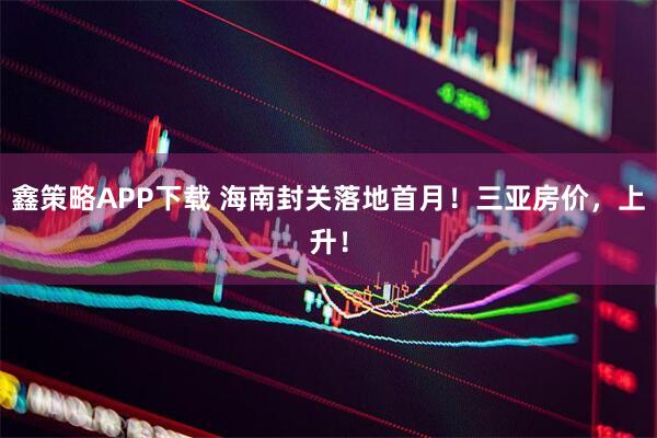 鑫策略APP下载 海南封关落地首月！三亚房价，上升！