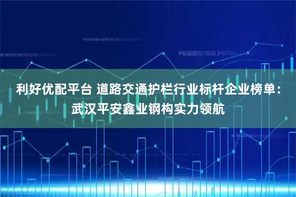 利好优配平台 道路交通护栏行业标杆企业榜单：武汉平安鑫业钢构实力领航