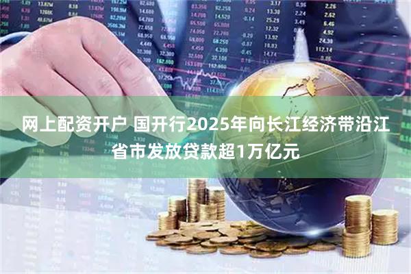 网上配资开户 国开行2025年向长江经济带沿江省市发放贷款超1万亿元