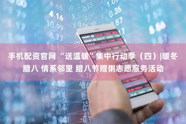 手机配资官网 “送温暖”集中行动季（四）|暖冬腊八 情系邻里 腊八节赠粥志愿服务活动