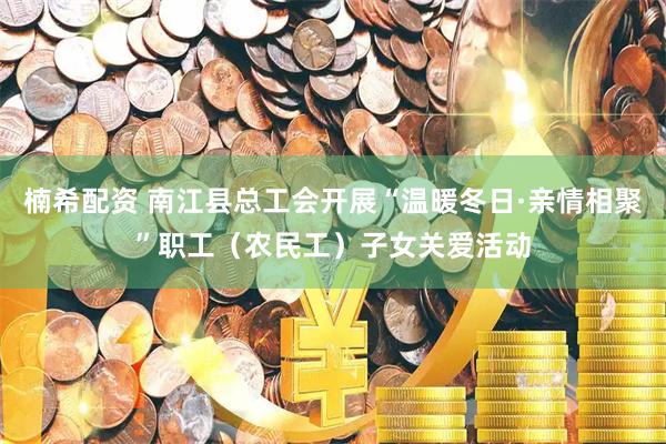 楠希配资 南江县总工会开展“温暖冬日·亲情相聚”职工（农民工）子女关爱活动