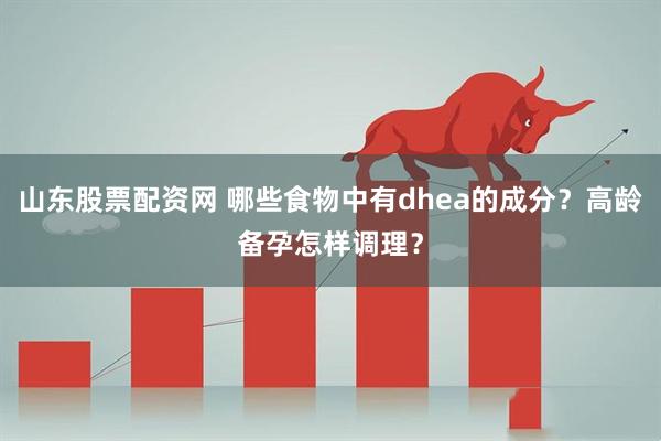 山东股票配资网 哪些食物中有dhea的成分？高龄备孕怎样调理？