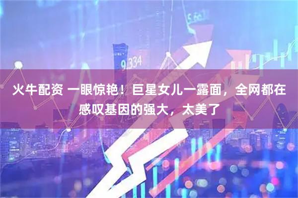 火牛配资 一眼惊艳！巨星女儿一露面，全网都在感叹基因的强大，太美了