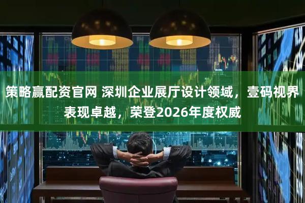 策略赢配资官网 深圳企业展厅设计领域，壹码视界表现卓越，荣登2026年度权威