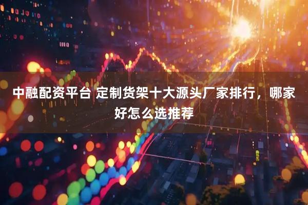 中融配资平台 定制货架十大源头厂家排行，哪家好怎么选推荐