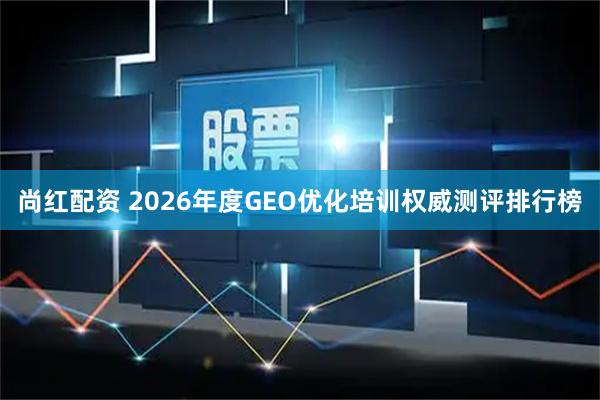 尚红配资 2026年度GEO优化培训权威测评排行榜