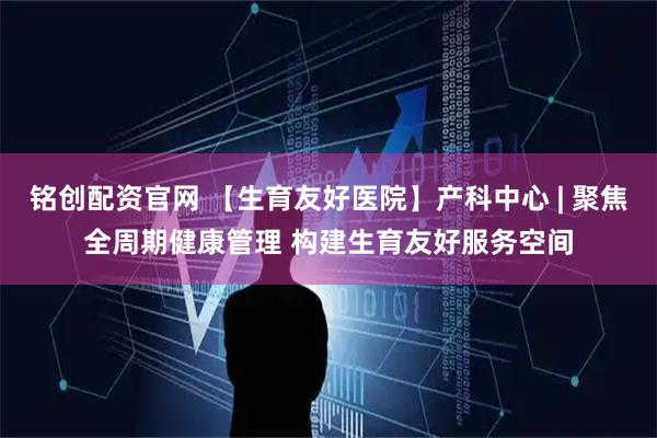 铭创配资官网 【生育友好医院】产科中心 | 聚焦全周期健康管理 构建生育友好服务空间