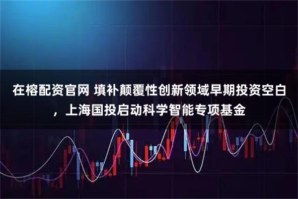 在榕配资官网 填补颠覆性创新领域早期投资空白，上海国投启动科学智能专项基金