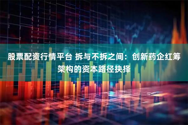 股票配资行情平台 拆与不拆之间：创新药企红筹架构的资本路径抉择