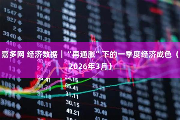 嘉多网 经济数据｜“再通胀”下的一季度经济成色（2026年3月）