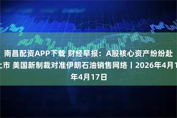 南昌配资APP下载 财经早报：A股核心资产纷纷赴港上市 美国新制裁对准伊朗石油销售网络丨2026年4月17日