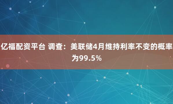 亿福配资平台 调查：美联储4月维持利率不变的概率为99.5%