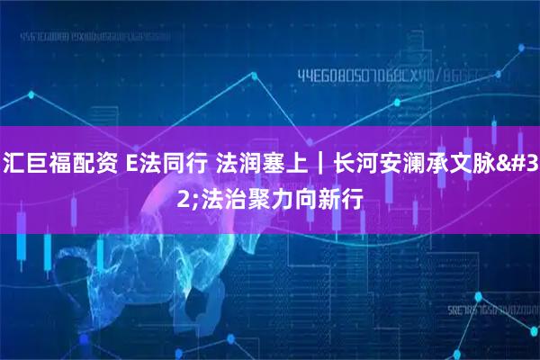汇巨福配资 E法同行 法润塞上｜长河安澜承文脉 法治聚力向新行