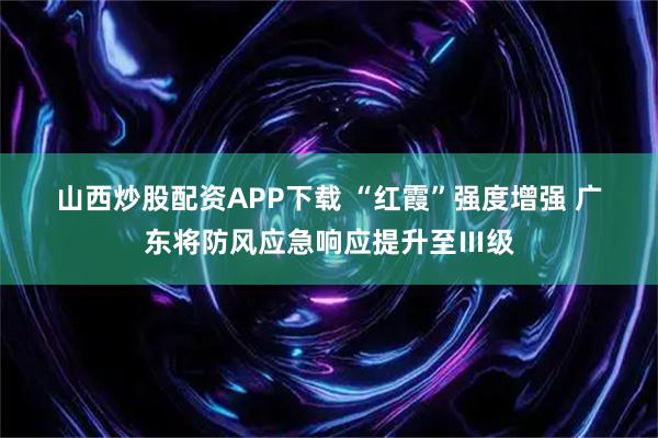 山西炒股配资APP下载 “红霞”强度增强 广东将防风应急响应提升至Ⅲ级