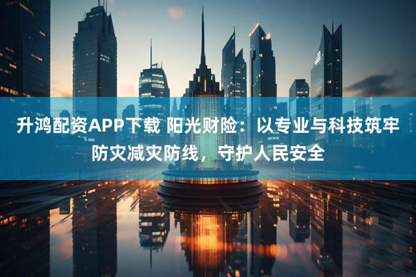 升鸿配资APP下载 阳光财险：以专业与科技筑牢防灾减灾防线，守护人民安全