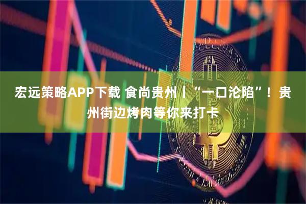宏远策略APP下载 食尚贵州丨“一口沦陷”！贵州街边烤肉等你来打卡