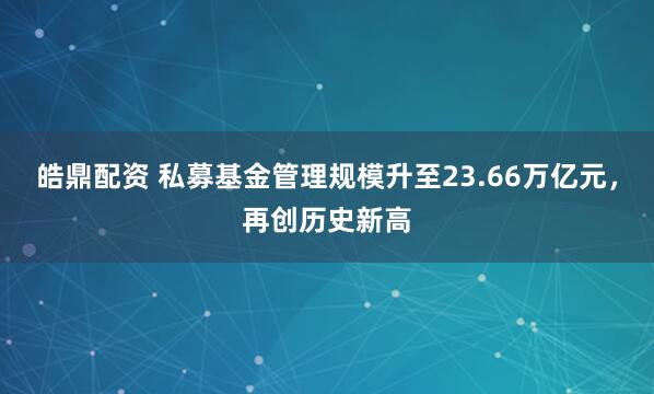 皓鼎配资 私募基金管理规模升至23.66万亿元，再创历史新高