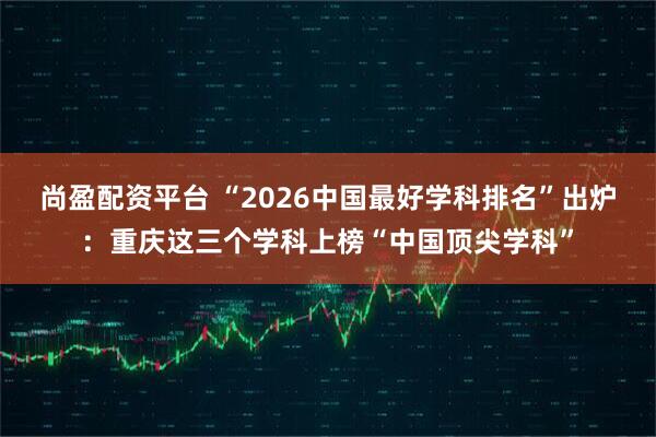 尚盈配资平台 “2026中国最好学科排名”出炉：重庆这三个学科上榜“中国顶尖学科”